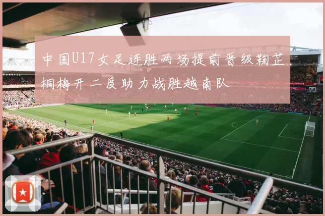 中国U17女足连胜两场提前晋级鞠芷桐梅开二度助力战胜越南队