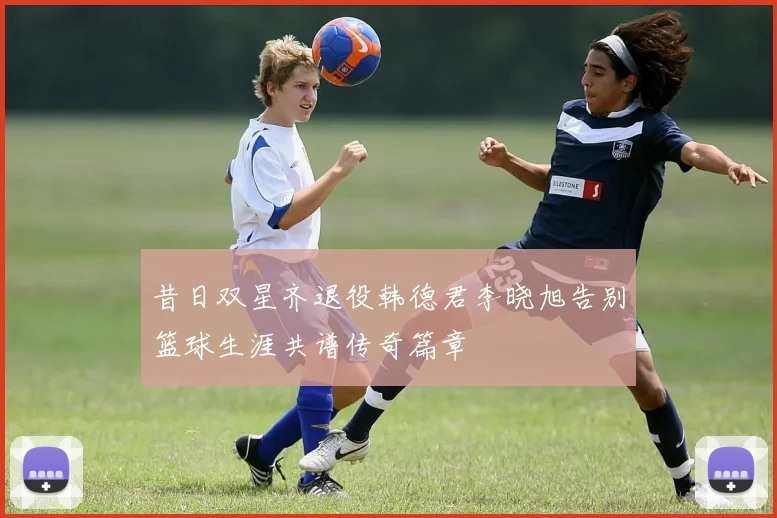 昔日双星齐退役韩德君李晓旭告别篮球生涯共谱传奇篇章