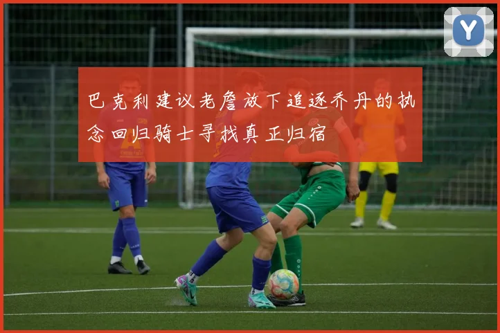 巴克利建议老詹放下追逐乔丹的执念回归骑士寻找真正归宿