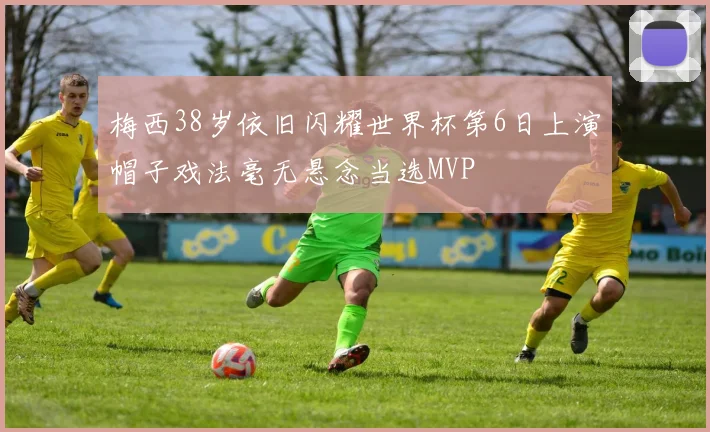 梅西38岁依旧闪耀世界杯第6日上演帽子戏法毫无悬念当选MVP