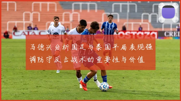 马德兴分析国足与泰国平局表现强调防守反击战术的重要性与价值