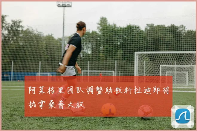 阿莱格里团队调整助教科拉迪即将执掌桑普大权