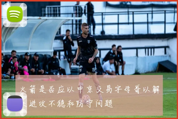 火箭是否应以申京交易字母哥以解决进攻不稳和防守问题