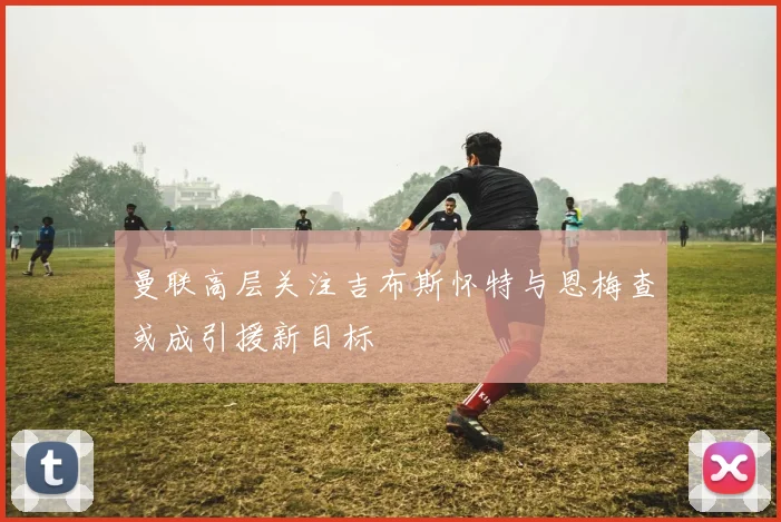 曼联高层关注吉布斯怀特与恩梅查或成引援新目标
