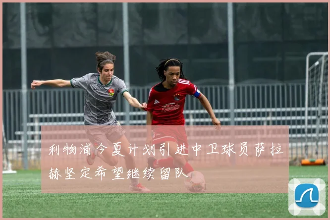 利物浦今夏计划引进中卫球员萨拉赫坚定希望继续留队
