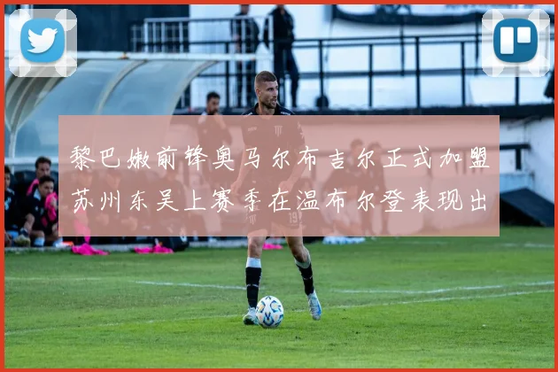 黎巴嫩前锋奥马尔布吉尔正式加盟苏州东吴上赛季在温布尔登表现出色