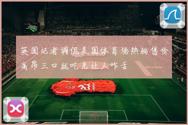 英国记者调侃美国体育场热狗售价高昂三口就吃光让人咋舌