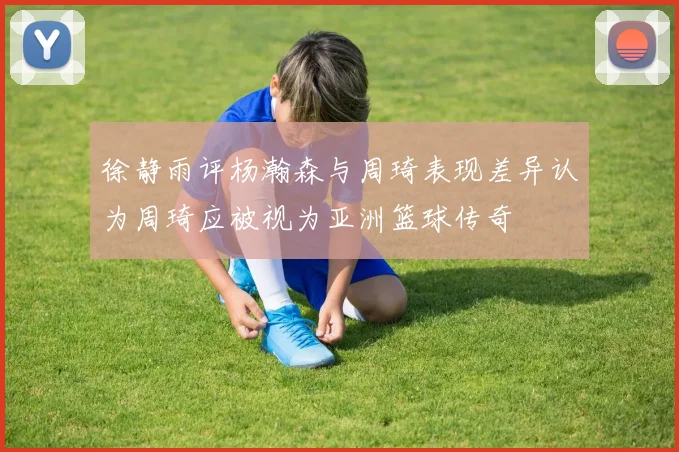 徐静雨评杨瀚森与周琦表现差异认为周琦应被视为亚洲篮球传奇