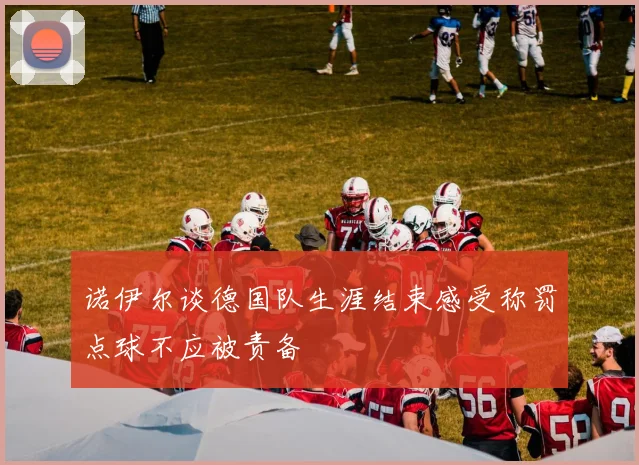 诺伊尔谈德国队生涯结束感受称罚点球不应被责备