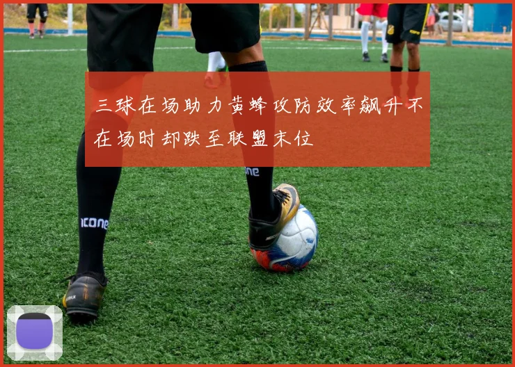 三球在场助力黄蜂攻防效率飙升不在场时却跌至联盟末位