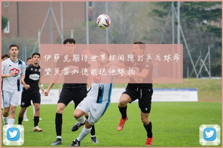 伊萨克期待世界杯间隙打乒乓球希望莫雷加德能送他球拍