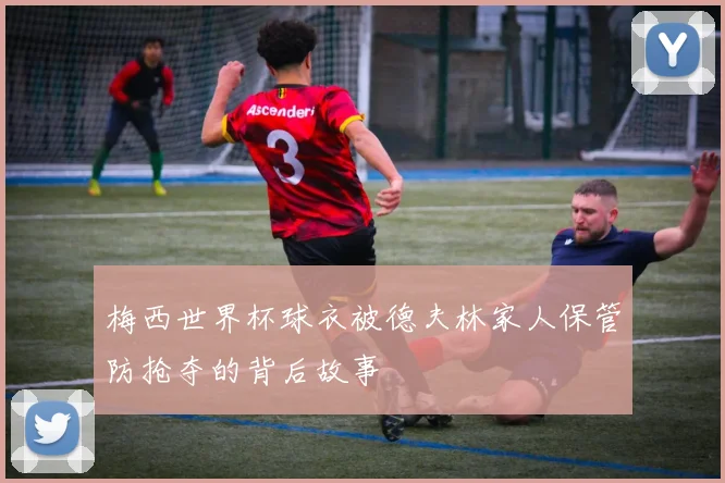 梅西世界杯球衣被德夫林家人保管防抢夺的背后故事