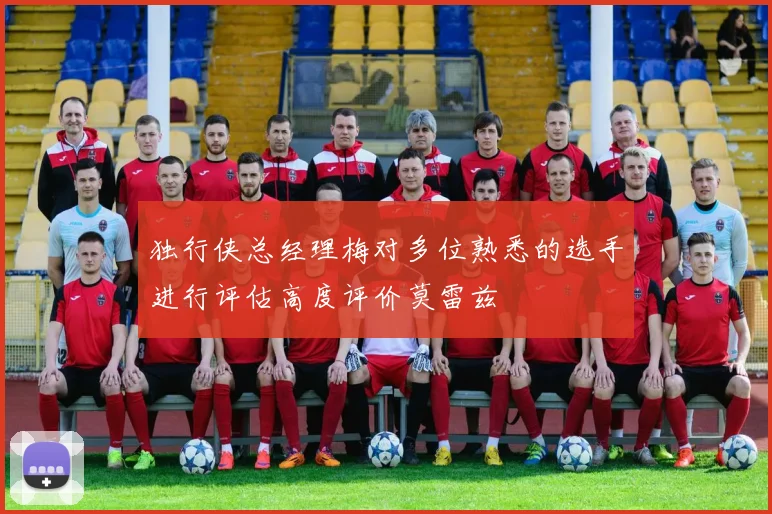 独行侠总经理梅对多位熟悉的选手进行评估高度评价莫雷兹