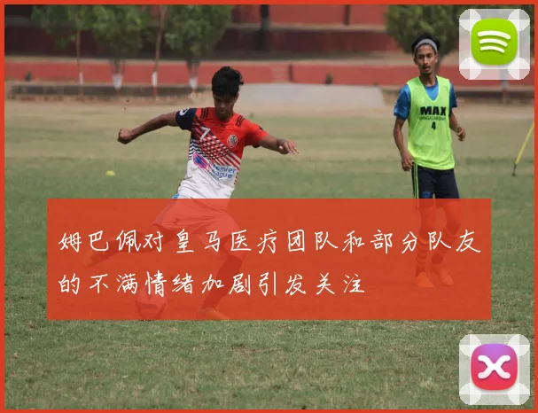 姆巴佩对皇马医疗团队和部分队友的不满情绪加剧引发关注