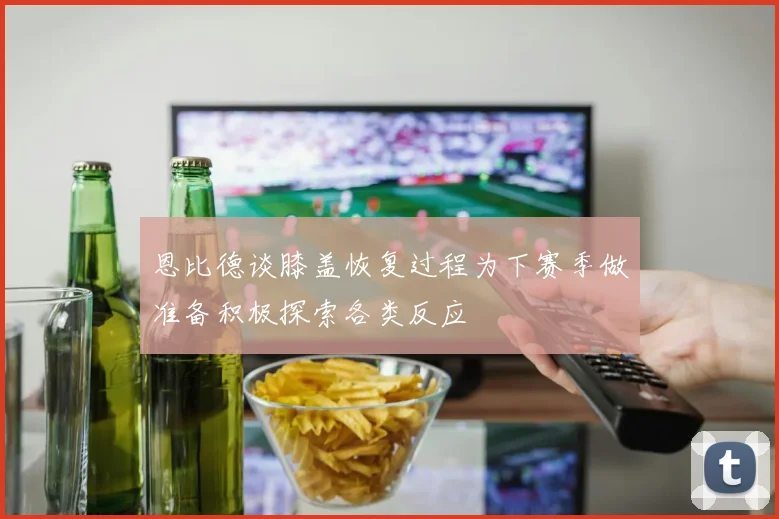 恩比德谈膝盖恢复过程为下赛季做准备积极探索各类反应