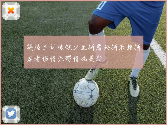 英格兰训练缺少里斯詹姆斯和赖斯后者伤情无碍情况更新