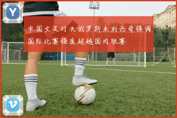 中国女足对决俄罗斯米利西奇强调国际比赛强度超越国内联赛