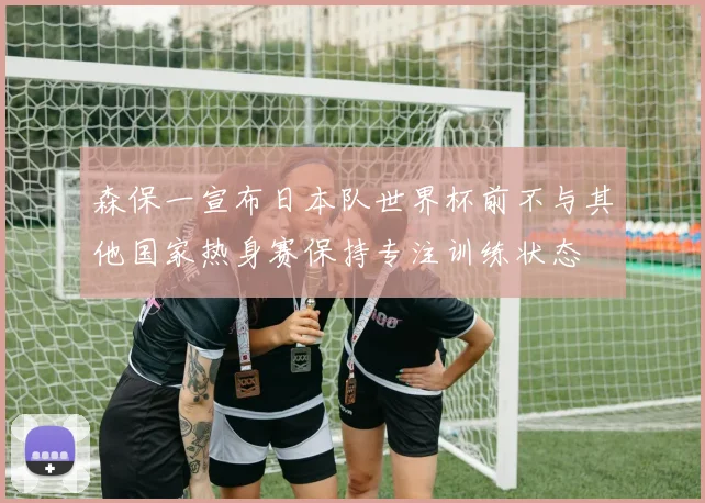 森保一宣布日本队世界杯前不与其他国家热身赛保持专注训练状态