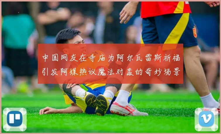 中国网友在寺庙为阿尔瓦雷斯祈福引发阿媒热议魔法对轰的奇妙场景