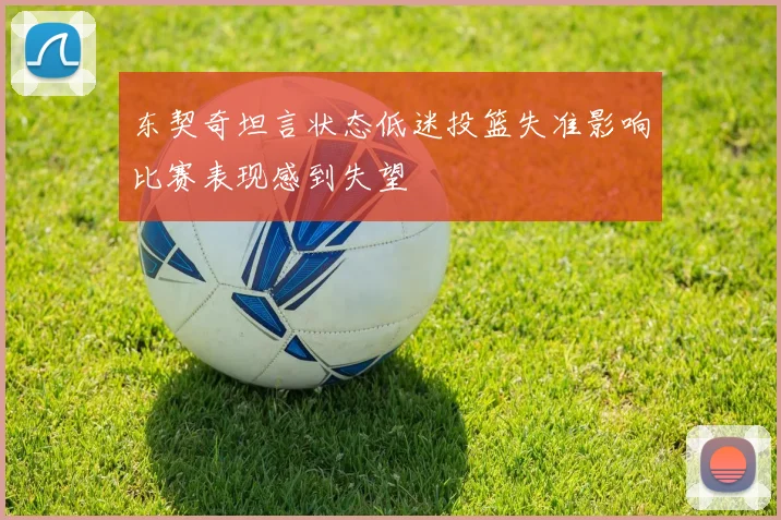 东契奇坦言状态低迷投篮失准影响比赛表现感到失望