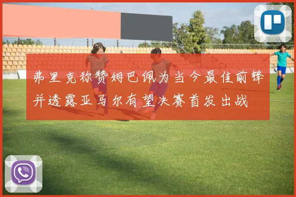 弗里克称赞姆巴佩为当今最佳前锋并透露亚马尔有望决赛首发出战