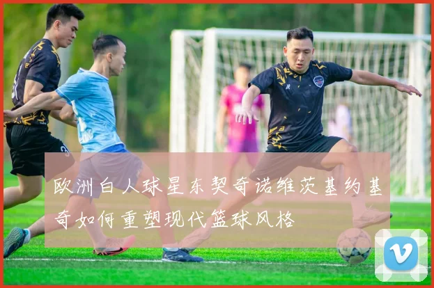 欧洲白人球星东契奇诺维茨基约基奇如何重塑现代篮球风格